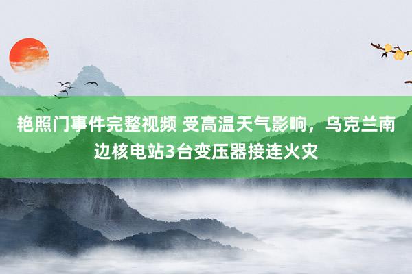 艳照门事件完整视频 受高温天气影响，乌克兰南边核电站3台变压器接连火灾
