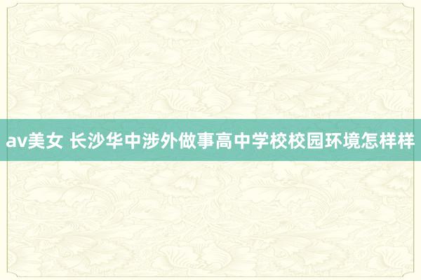 av美女 长沙华中涉外做事高中学校校园环境怎样样