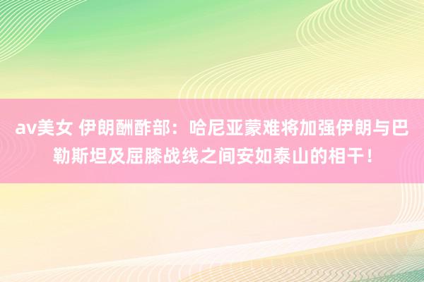 av美女 伊朗酬酢部：哈尼亚蒙难将加强伊朗与巴勒斯坦及屈膝战线之间安如泰山的相干！
