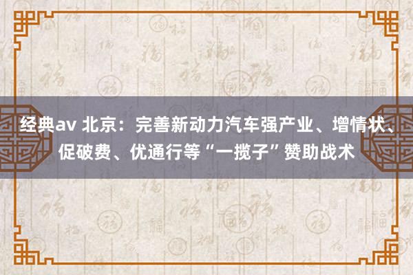 经典av 北京：完善新动力汽车强产业、增情状、促破费、优通行等“一揽子”赞助战术