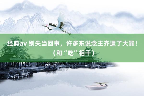 经典av 别失当回事，许多东说念主齐遭了大罪！（和“吃”相干）
