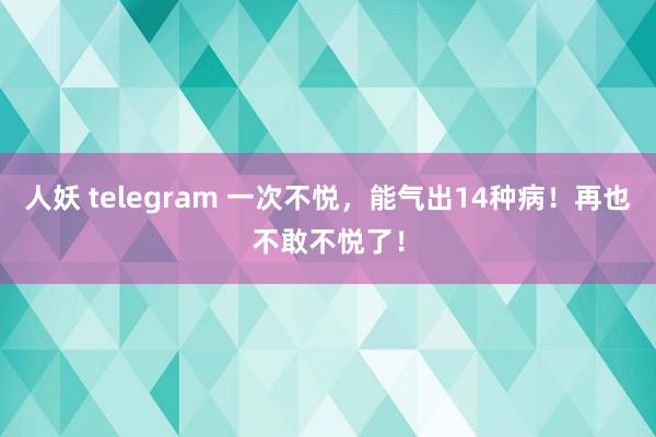 人妖 telegram 一次不悦，能气出14种病！再也不敢不悦了！