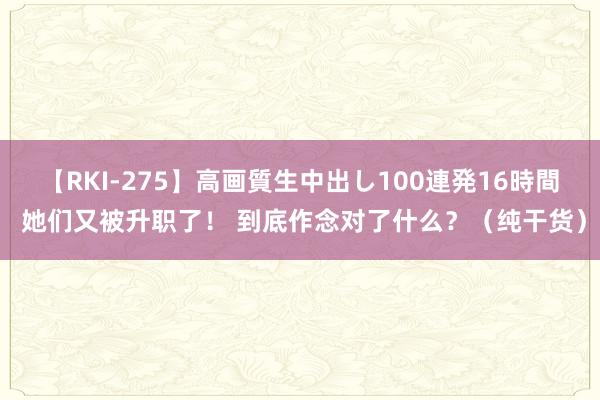 【RKI-275】高画質生中出し100連発16時間 她们又被升职了！ 到底作念对了什么？（纯干货）