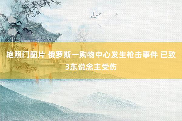 艳照门图片 俄罗斯一购物中心发生枪击事件 已致3东说念主受伤