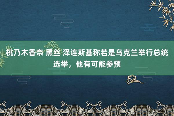 桃乃木香奈 黑丝 泽连斯基称若是乌克兰举行总统选举，他有可能参预