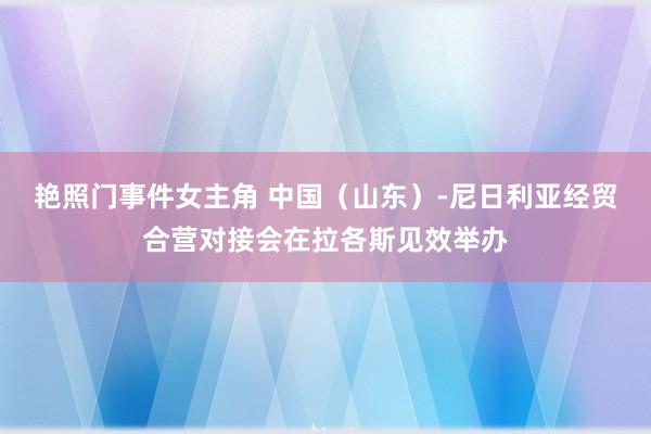 艳照门事件女主角 中国（山东）-尼日利亚经贸合营对接会在拉各斯见效举办