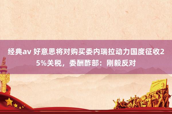 经典av 好意思将对购买委内瑞拉动力国度征收25%关税，委酬酢部：刚毅反对