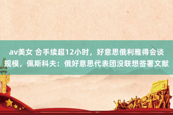 av美女 合手续超12小时，好意思俄利雅得会谈规模，佩斯科夫：俄好意思代表团没联想签署文献