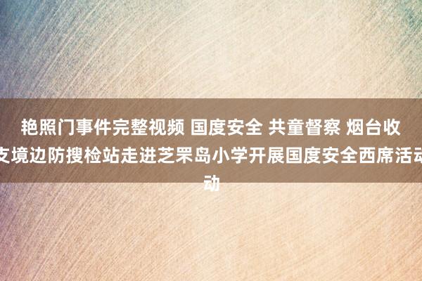 艳照门事件完整视频 国度安全 共童督察 烟台收支境边防搜检站走进芝罘岛小学开展国度安全西席活动