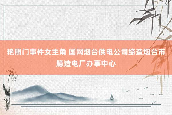 艳照门事件女主角 国网烟台供电公司缔造烟台市臆造电厂办事中心