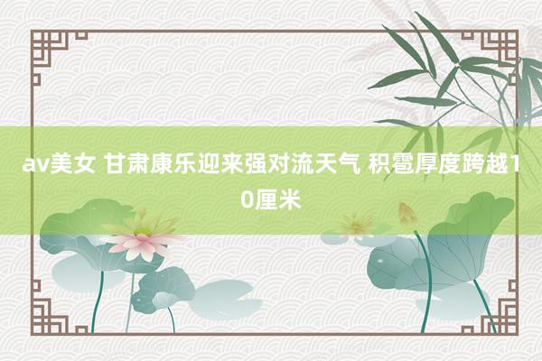 av美女 甘肃康乐迎来强对流天气 积雹厚度跨越10厘米