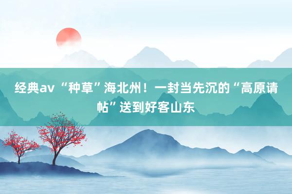 经典av “种草”海北州！一封当先沉的“高原请帖”送到好客山东