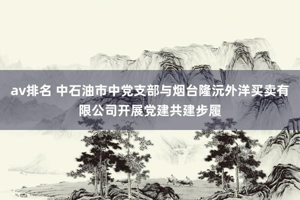 av排名 中石油市中党支部与烟台隆沅外洋买卖有限公司开展党建共建步履