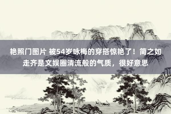 艳照门图片 被54岁咏梅的穿搭惊艳了！简之如走齐是文娱圈清流般的气质，很好意思