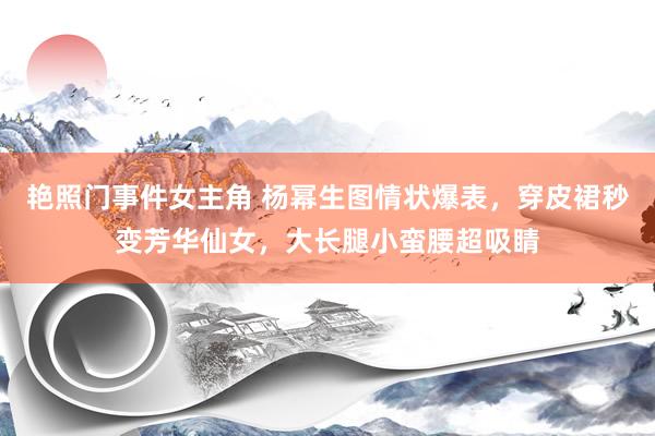 艳照门事件女主角 杨幂生图情状爆表，穿皮裙秒变芳华仙女，大长腿小蛮腰超吸睛