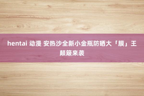 hentai 动漫 安热沙全新小金瓶防晒大「膜」王颠簸来袭
