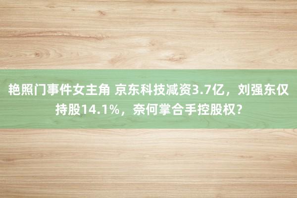 艳照门事件女主角 京东科技减资3.7亿，刘强东仅持股14.1%，奈何掌合手控股权？