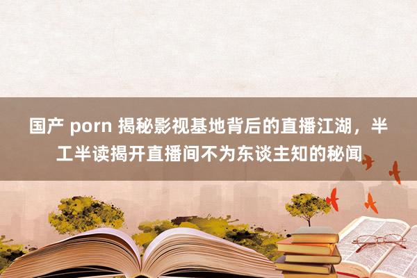 国产 porn 揭秘影视基地背后的直播江湖，半工半读揭开直播间不为东谈主知的秘闻