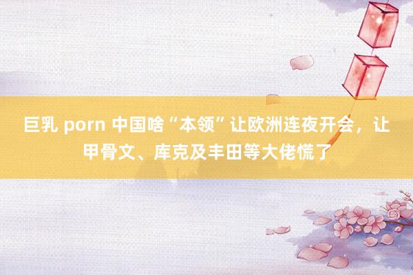 巨乳 porn 中国啥“本领”让欧洲连夜开会，让甲骨文、库克及丰田等大佬慌了