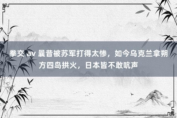 拳交 av 曩昔被苏军打得太惨，如今乌克兰拿朔方四岛拱火，日本皆不敢吭声