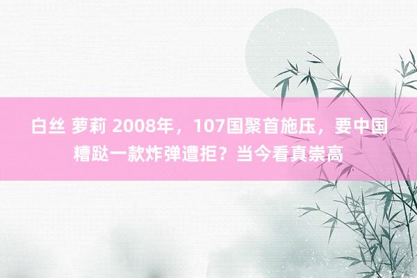 白丝 萝莉 2008年，107国聚首施压，要中国糟跶一款炸弹遭拒？当今看真崇高