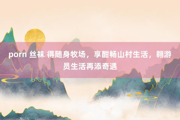 porn 丝袜 得随身牧场，享酣畅山村生活，翱游员生活再添奇遇