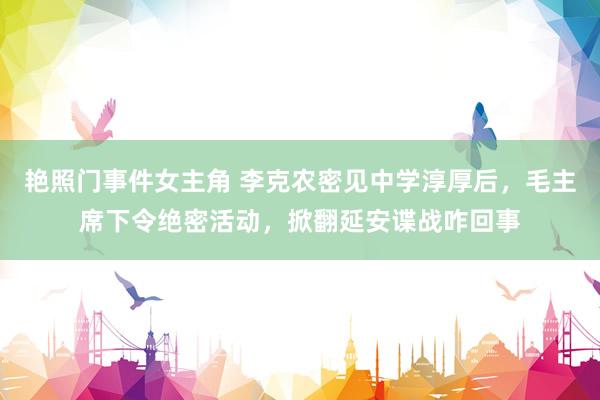 艳照门事件女主角 李克农密见中学淳厚后，毛主席下令绝密活动，掀翻延安谍战咋回事