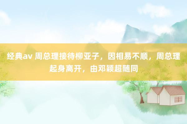 经典av 周总理接待柳亚子，因相易不顺，周总理起身离开，由邓颖超随同