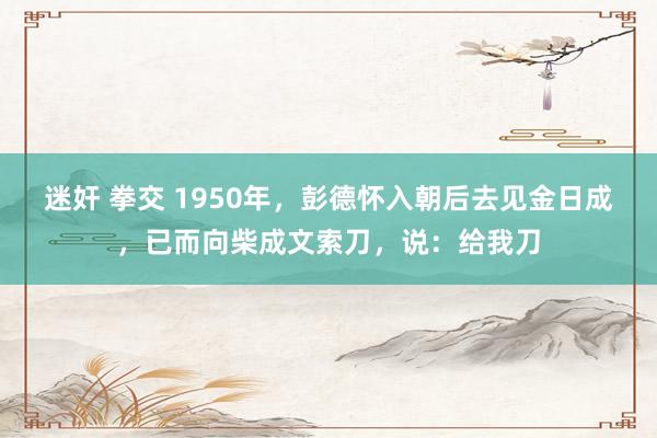 迷奸 拳交 1950年，彭德怀入朝后去见金日成，已而向柴成文索刀，说：给我刀