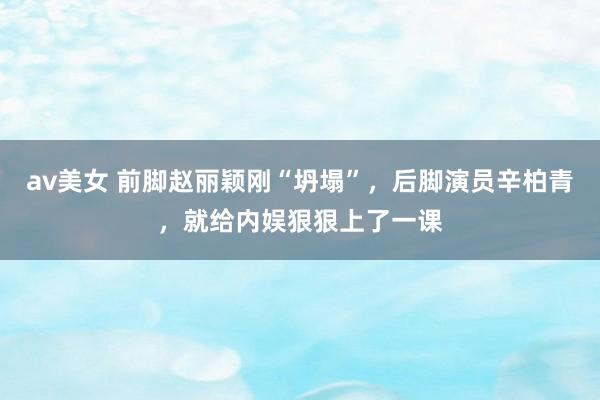 av美女 前脚赵丽颖刚“坍塌”，后脚演员辛柏青，就给内娱狠狠上了一课