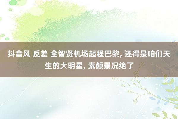 抖音风 反差 全智贤机场起程巴黎, 还得是咱们天生的大明星, 素颜景况绝了