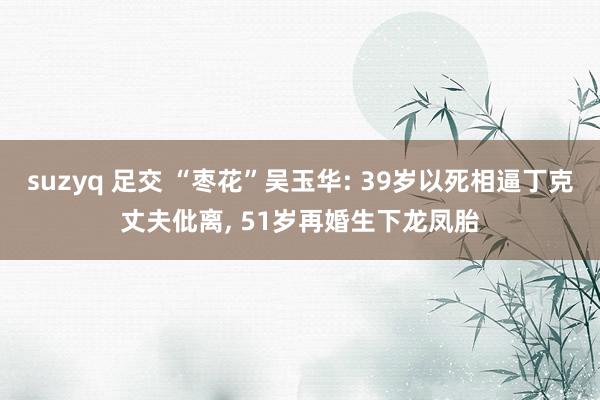 suzyq 足交 “枣花”吴玉华: 39岁以死相逼丁克丈夫仳离, 51岁再婚生下龙凤胎