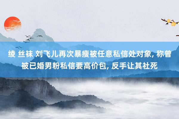 绫 丝袜 刘飞儿再次暴瘦被任意私信处对象, 称曾被已婚男粉私信要高价包, 反手让其社死