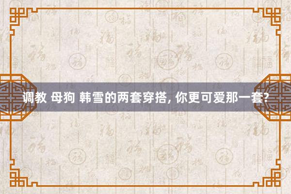 调教 母狗 韩雪的两套穿搭, 你更可爱那一套?