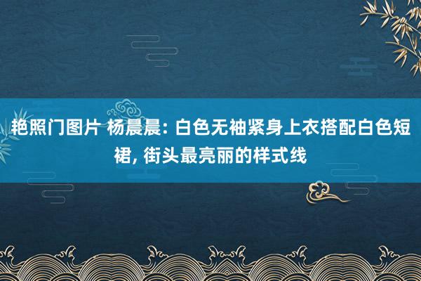 艳照门图片 杨晨晨: 白色无袖紧身上衣搭配白色短裙, 街头最亮丽的样式线