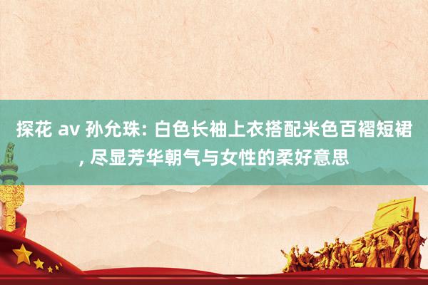 探花 av 孙允珠: 白色长袖上衣搭配米色百褶短裙, 尽显芳华朝气与女性的柔好意思