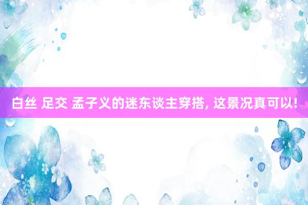 白丝 足交 孟子义的迷东谈主穿搭, 这景况真可以!