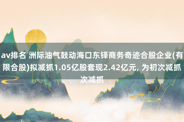 av排名 洲际油气鼓动海口东铎商务奇迹合股企业(有限合股)拟减抓1.05亿股套现2.42亿元, 为初次减抓