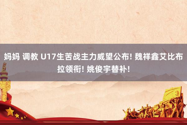 妈妈 调教 U17生苦战主力威望公布! 魏祥鑫艾比布拉领衔! 姚俊宇替补!