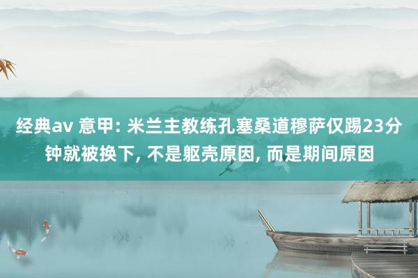 经典av 意甲: 米兰主教练孔塞桑道穆萨仅踢23分钟就被换下, 不是躯壳原因, 而是期间原因