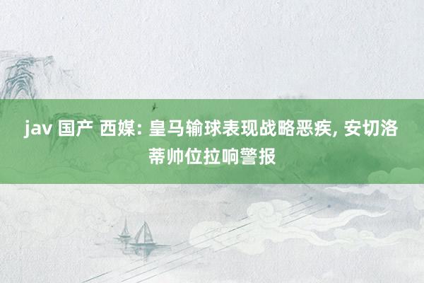 jav 国产 西媒: 皇马输球表现战略恶疾, 安切洛蒂帅位拉响警报