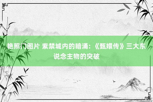 艳照门图片 紫禁城内的暗涌: 《甄嬛传》三大东说念主物的突破