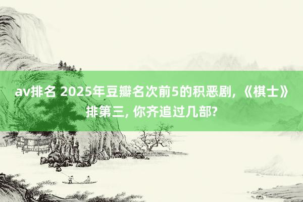 av排名 2025年豆瓣名次前5的积恶剧, 《棋士》排第三, 你齐追过几部?
