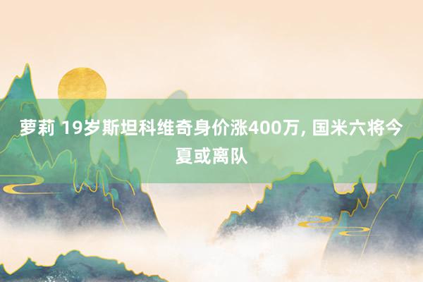 萝莉 19岁斯坦科维奇身价涨400万, 国米六将今夏或离队