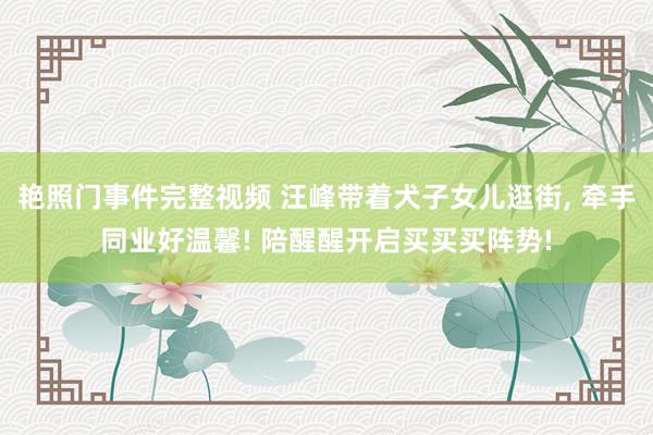 艳照门事件完整视频 汪峰带着犬子女儿逛街, 牵手同业好温馨! 陪醒醒开启买买买阵势!