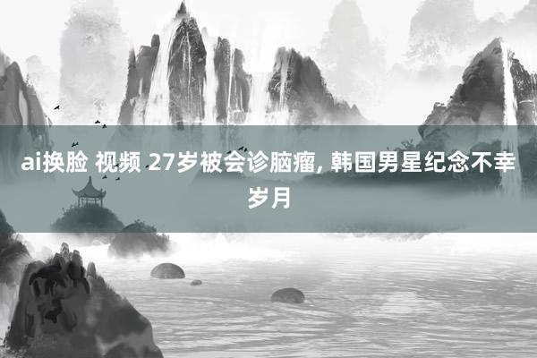 ai换脸 视频 27岁被会诊脑瘤, 韩国男星纪念不幸岁月