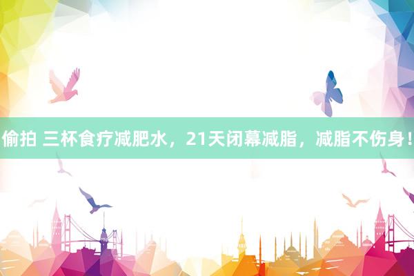 偷拍 三杯食疗减肥水，21天闭幕减脂，减脂不伤身！