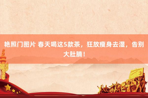 艳照门图片 春天喝这5款茶，狂放瘦身去湿，告别大肚腩！