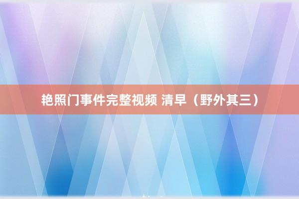 艳照门事件完整视频 清早（野外其三）