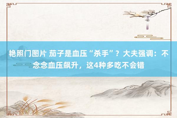 艳照门图片 茄子是血压“杀手”？大夫强调：不念念血压飙升，这4种多吃不会错